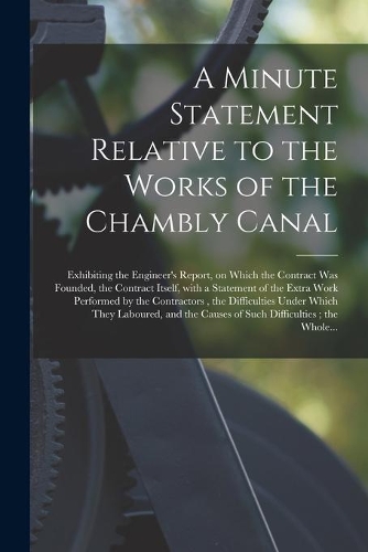 A Minute Statement Relative to the Works of the Chambly Canal [microform]: Exhibiting the Engineer's Report, on Which the Contract Was Founded, the Contract Itself, With a Statement of the Extra Work Performed by the Contra