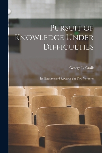 Pursuit of Knowledge Under Difficulties: Its Pleasures and Rewards: in two Volumes