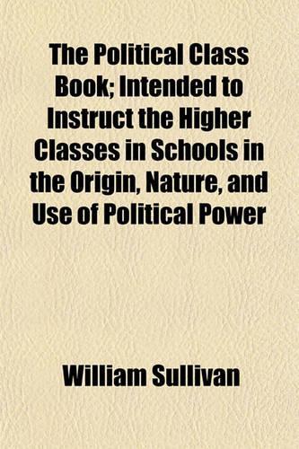 The Political Class Book; Intended to Instruct the Higher Classes in Schools in the Origin, Nature, and Use of Political Power