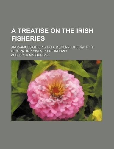 A Treatise on the Irish Fisheries; And Various Other Subjects, Connected with the General Improvement of Ireland