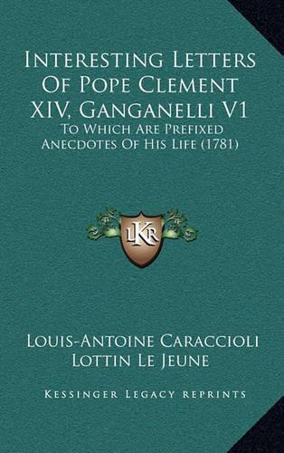 Interesting Letters of Pope Clement XIV, Ganganelli V1: To Which Are Prefixed Anecdotes of His Life (1781)