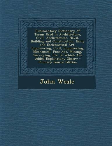 Rudimentary Dictionary of Terms Used in Architecture, Civil, Architecture, Naval, Building and Construction, Early and Ecclesiastical Art, Engineering, Civil, Engineering, Mechanical, Fine Art, Mining, Surveying, Etc