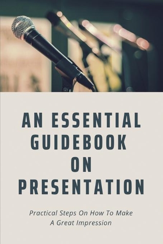 An Essential Guidebook On Presentation: Practical Steps On How To Make A Great Impression: Presentation Skills