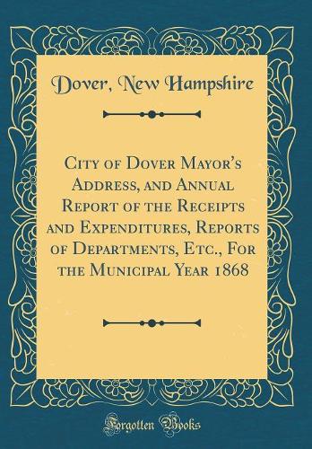 City of Dover Mayor's Address, and Annual Report of the Receipts and Expenditures, Reports of Departments, Etc., For the Municipal Year 1868 (Classic Reprint)