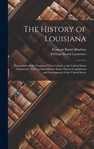 The History of Louisiana: Particularly of the Cession of That Colony to the United States of America: With an Introductory Essay On the Constitution and Government of the Uni