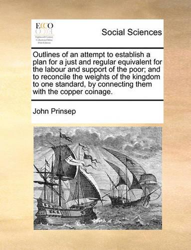 Outlines of an Attempt to Establish a Plan for a Just and Regular Equivalent for the Labour and Support of the Poor; And to Reconcile the Weights of the Kingdom to One Standard, by Connecting Them with the Copper Coinage.: (English)
