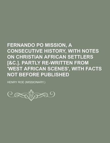 Fernando Po Mission, a Consecutive History, with Notes on Christian African Settlers [&C.]. Partly Re-Written from 'West African Scenes', with Facts N