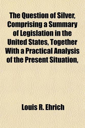 The Question of Silver, Comprising a Summary of Legislation in the United States, Together with a Practical Analysis of the Present Situation,