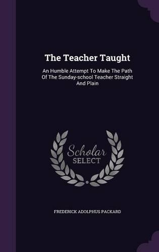 The Teacher Taught: An Humble Attempt To Make The Path Of The Sunday-school Teacher Straight And Plain(English)