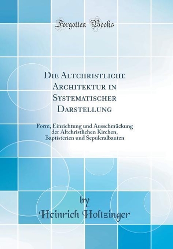 Die Altchristliche Architektur in Systematischer Darstellung: Form, Einrichtung und Ausschmückung der Altchristlichen Kirchen, Baptisterien und Sepulcralbauten (Classic Reprint)