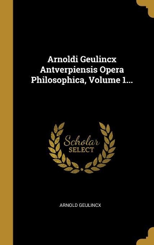 Arnoldi Geulincx Antverpiensis Opera Philosophica, Volume 1...