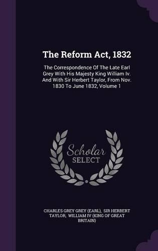 The Reform Act, 1832: The Correspondence Of The Late Earl Grey With His Majesty King William Iv. And With Sir Herbert Taylor, From Nov. 1830 To June 1832, Volume 1