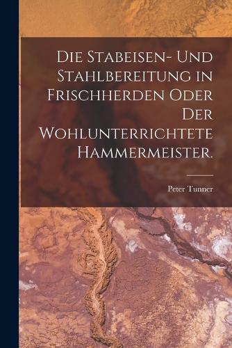 Die Stabeisen- und Stahlbereitung in Frischherden oder der wohlunterrichtete Hammermeister.