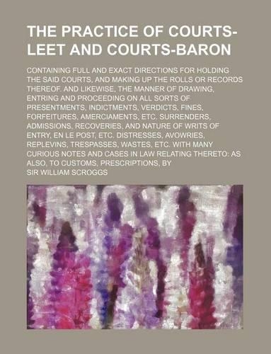 The Practice of Courts-Leet and Courts-Baron; Containing Full and Exact Directions for Holding the Said Courts, and Making Up the Rolls or Records the