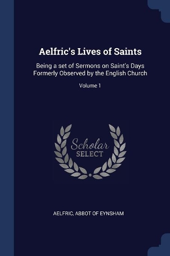 Aelfric's Lives of Saints: Being a Set of Sermons on Saint's Days Formerly Observed by the English Church; Volume 1