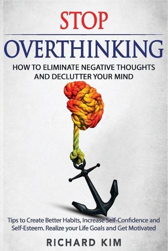 Stop Overthinking: How to Eliminate Negative Thoughts and Declutter your Mind. Tips to Create Better Habits, Increase Self-Confidence and Self-Esteem. Realize your Lif
