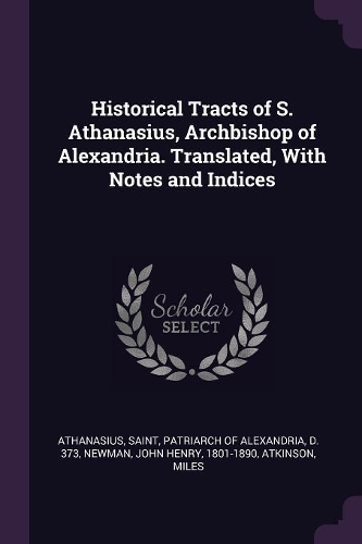 Historical Tracts of S. Athanasius, Archbishop of Alexandria. Translated, with Notes and Indices