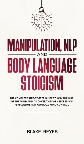 Manipulation, NLP and Body Language Stoicism: The Complete Step-by-Step Guide to Win the War of the Mind and Discover the Dark Secrets of Persuasion and Kamikaze Mind Control