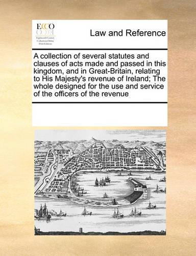 A Collection of Several Statutes and Clauses of Acts Made and Passed in This Kingdom, and in Great-Britain, Relating to His Majesty's Revenue of Ireland; The Whole Designed for the Use and Service of the Officers of the Revenue