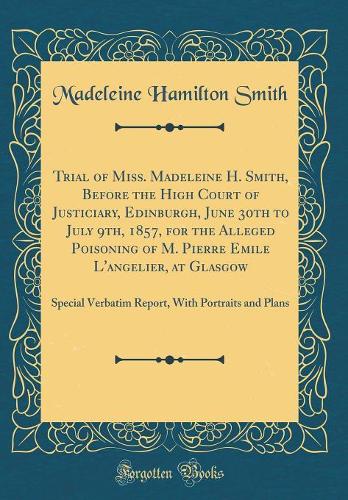 Trial of Miss. Madeleine H. Smith, Before the High Court of Justiciary, Edinburgh, June 30th to July 9th, 1857, for the Alleged Poisoning of M. Pierre Emile L'angelier, at Glasgow: Special Verbatim Report, With Portraits and Plans (Classic Reprint)