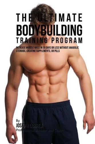 Ultimate Bodybuilding Training Program: Increase Muscle Mass in 30 Days or Less Without Anabolic Steroids, Creatine Supplements, or Pills