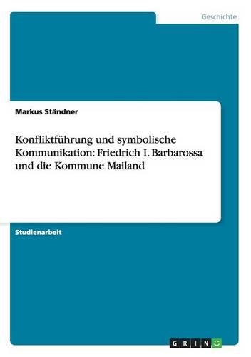 Konfliktführung Und Symbolische Kommunikation: Friedrich I. Barbarossa Und Die Kommune Mailand(German)