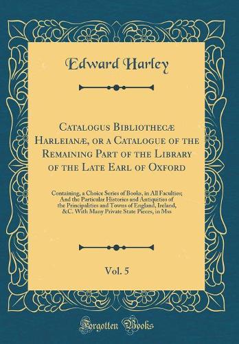 Catalogus Bibliothecæ Harleianæ, or a Catalogue of the Remaining Part of the Library of the Late Earl of Oxford, Vol. 5: Containing, a Choice Series of Books, in All Faculties; And the Particular Histories and Antiquities of the Principalities and 