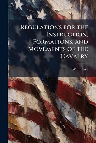 Regulations for the Instruction, Formations, and Movements of the Cavalry