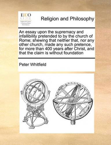 An Essay Upon the Supremacy and Infallibility Pretended to by the Church of Rome; Shewing That Neither That, Nor Any Other Church, Made Any Such Pretence, for More Than 400 Years After Christ, and That the Claim Is Without Foundation: (English)