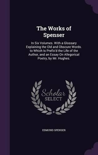 The Works of Spenser: In Six Volumes. With a Glossary Explaining the Old and Obscure Words. to Which Is Prefix'd the Life of the Author, and an Essay On Allegorical Poetr