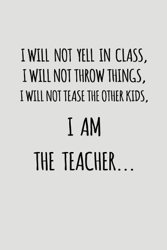 I Will Not Yell in Class, I Will Not Throw Things, I Will Not Tease the Other Kids, I Am the Teacher...: Blank Lined Journal to Write in Teacher Notebook V2