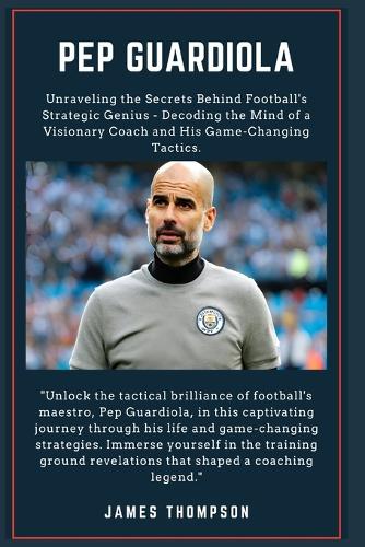 Pep Guardiola: Unraveling the Secrets Behind Football's Strategic Genius - Decoding the Mind of a Visionary Coach and His Game-Changing Tactics.