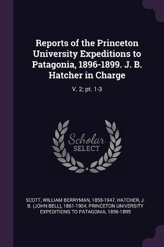 Reports of the Princeton University Expeditions to Patagonia, 1896-1899. J. B. Hatcher in Charge: V. 2; PT. 1-3