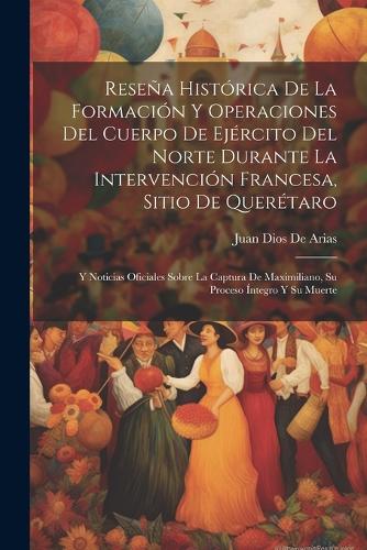 Reseña Histórica De La Formación Y Operaciones Del Cuerpo De Ejército Del Norte Durante La Intervención Francesa, Sitio De Querétaro: Y Noticias Oficiales Sobre La Captura De Maximiliano, Su Proceso Íntegro Y Su Muerte