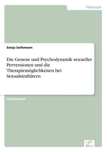 Die Genese und Psychodynamik sexueller Perversionen und die Therapiemöglichkeiten bei Sexualstraftätern: (German)