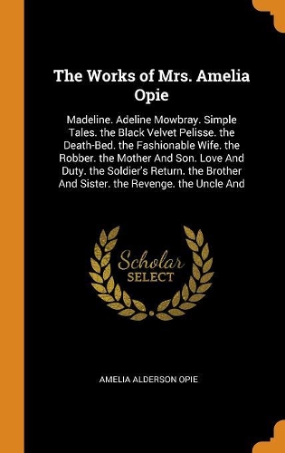 The Works of Mrs. Amelia Opie: Madeline. Adeline Mowbray. Simple Tales. the Black Velvet Pelisse. the Death-Bed. the Fashionable Wife. the Robber. the Mother and Son. Love and Dut