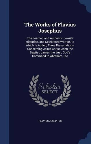 The Works of Flavius Josephus: The Learned and Authentic Jewish Historian, and Celebrated Warrior. to Which Is Added, Three Dissertations, Concerning Jesus Christ, John the Baptis