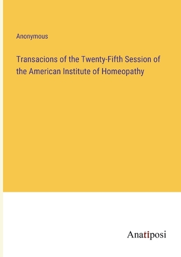 Transacions of the Twenty-Fifth Session of the American Institute of Homeopathy