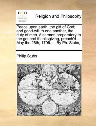Peace Upon Earth, the Gift of God; And Good-Will to One Another, the Duty of Men. a Sermon Preparatory to the General Thanksgiving, Preach'd ... May the 26th, 1706. ... by PH. Stubs, ...
