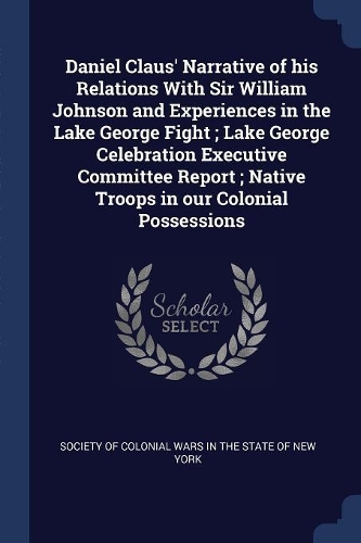 Daniel Claus' Narrative of his Relations With Sir William Johnson and Experiences in the Lake George Fight; Lake George Celebration Executive Committee Report; Native Troops in our Colonial Possessions