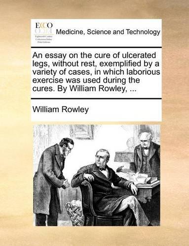 An Essay on the Cure of Ulcerated Legs, Without Rest, Exemplified by a Variety of Cases, in Which Laborious Exercise Was Used During the Cures. by William Rowley, ...: (English)