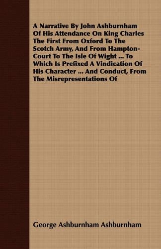 A Narrative By John Ashburnham Of His Attendance On King Charles The First From Oxford To The Scotch Army, And From Hampton-Court To The Isle Of Wight ... To Which Is Prefixed A Vindication Of His Character ... And Conduct, From The Misrepresentati