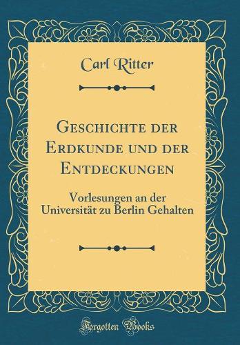 Geschichte Der Erdkunde Und Der Entdeckungen: Vorlesungen an Der Universität Zu Berlin Gehalten (Classic Reprint)