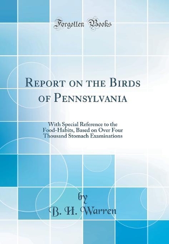 Report on the Birds of Pennsylvania: With Special Reference to the Food-Habits, Based on Over Four Thousand Stomach Examinations (Classic Reprint)