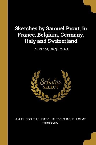 Sketches by Samuel Prout, in France, Belgium, Germany, Italy and Switzerland