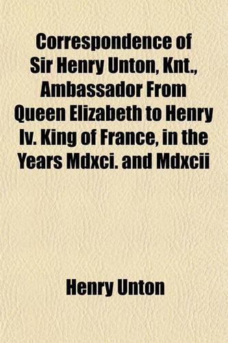Correspondence of Sir Henry Unton, Knt., Ambassador from Queen Elizabeth to Henry IV. King of France, in the Years MDXCI. and MDXCII: (English)