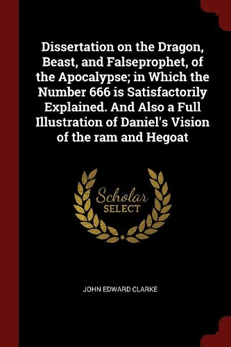 Dissertation on the Dragon, Beast, and Falseprophet, of the Apocalypse; In Which the Number 666 Is Satisfactorily Explained. and Also a Full Illustration of Daniel's Vision of the RAM and Hegoat