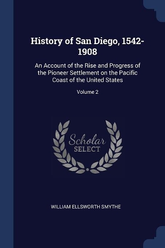 History of San Diego, 1542-1908: An Account of the Rise and Progress of the Pioneer Settlement on the Pacific Coast of the United States; Volume 2