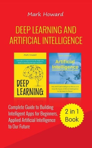 Deep Learning and Artificial Intelligence: A Complete Guide to Building Intelligent Apps for Beginners, Applied Artificial Intelligence to Our Future (2 in 1 Book)