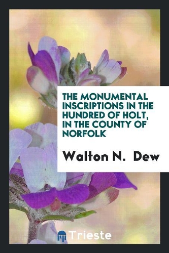 The Monumental Inscriptions in the Hundred of Holt, Collected by W.N. Dew, Ed. by W. Rye